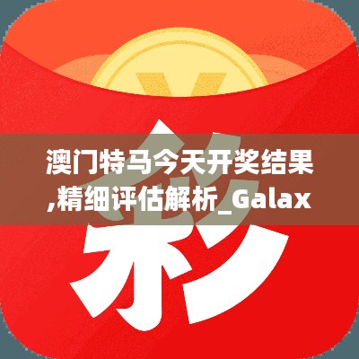 澳门特马今天开奖结果,精细评估解析_Galaxy6.745